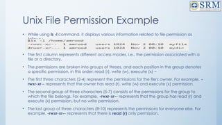 Unix File Permission Example
• While using ls -l command, it displays various information related to file permission as
follows :
• The first column represents different access modes, i.e., the permission associated with a
file or a directory.
• The permissions are broken into groups of threes, and each position in the group denotes
a specific permission, in this order: read (r), write (w), execute (x) −
• The first three characters (2-4) represent the permissions for the file's owner. For example, -
rwxr-xr-- represents that the owner has read (r), write (w) and execute (x) permission.
• The second group of three characters (5-7) consists of the permissions for the group to
which the file belongs. For example, -rwxr-xr-- represents that the group has read (r) and
execute (x) permission, but no write permission.
• The last group of three characters (8-10) represents the permissions for everyone else. For
example, -rwxr-xr-- represents that there is read (r) only permission.
 