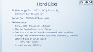 8
Hard Disks
• Platters range from .85” to 14” (historically)
– Commonly 3.5”, 2.5”, and 1.8”
• Range from 30GB to 3TB per drive
• Performance
– Transfer Rate – theoretical – 6 Gb/sec
– Effective Transfer Rate – real – 1Gb/sec
– Seek time from 3ms to 12ms – 9ms common for desktop drives
– Average seek time measured or calculated based on 1/3 of tracks
– Latency based on spindle speed
– 1 / (RPM / 60) = 60 / RPM
– Average latency = ½ latency
 