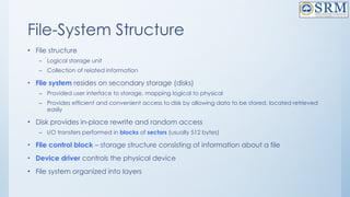 File-System Structure
• File structure
– Logical storage unit
– Collection of related information
• File system resides on secondary storage (disks)
– Provided user interface to storage, mapping logical to physical
– Provides efficient and convenient access to disk by allowing data to be stored, located retrieved
easily
• Disk provides in-place rewrite and random access
– I/O transfers performed in blocks of sectors (usually 512 bytes)
• File control block – storage structure consisting of information about a file
• Device driver controls the physical device
• File system organized into layers
 