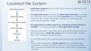 Layered File System
• application program asks for a file, the first request is directed to the
logical file system.
• The logical file system contains the Meta data information of the file
and directory structure and provides protection also. It translates file
name into file number, file handle, location by maintaining file
control blocks (inodes in UNIX)
• The logical blocks of files need to be mapped to physical blocks in
harddisk. This mapping is done by File organization module
• The basic file system - issues the commands to I/O control in order to
fetch those blocks. Basic file system given command like “retrieve
block 123” translates to device driver.
• I/O controls contain the codes by using which it can access hard
disk.
• These codes are known as device driversGiven commands like
“read drive1, cylinder 72, track 2, sector 10, into memory location
1060” outputs low-level hardware specific commands to hardware
controller
 