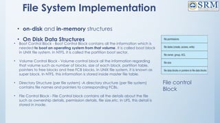 File System Implementation
• on-disk and in-memory structures
• On Disk Data Structures
• Boot Control Block - Boot Control Block contains all the information which is
needed to boot an operating system from that volume. It is called boot block
in UNIX file system. In NTFS, it is called the partition boot sector.
• Volume Control Block - Volume control block all the information regarding
that volume such as number of blocks, size of each block, partition table,
pointers to free blocks and free FCB blocks. In UNIX file system, it is known as
super block. In NTFS, this information is stored inside master file table.
• Directory Structure (per file system) -A directory structure (per file system)
contains file names and pointers to corresponding FCBs.
• File Control Block - File Control block contains all the details about the file
such as ownership details, permission details, file size,etc. In UFS, this detail is
stored in inode.
File control
Block
 