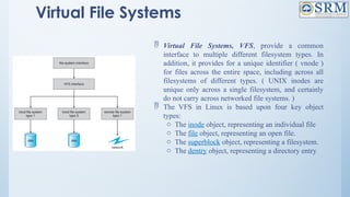 Virtual File Systems
 Virtual File Systems, VFS, provide a common
interface to multiple different filesystem types. In
addition, it provides for a unique identifier ( vnode )
for files across the entire space, including across all
filesystems of different types. ( UNIX inodes are
unique only across a single filesystem, and certainly
do not carry across networked file systems. )
 The VFS in Linux is based upon four key object
types:
o The inode object, representing an individual file
o The file object, representing an open file.
o The superblock object, representing a filesystem.
o The dentry object, representing a directory entry.
 