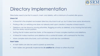 Directory Implementation
Directories need to be fast to search, insert, and delete, with a minimum of wasted disk space.
Linear List
• A linear list is the simplest and easiest directory structure to set up, but it does have some drawbacks.
• Finding a file ( or verifying one does not already exist upon creation ) requires a linear search.
• Deletions can be done by moving all entries, flagging an entry as deleted, or by moving the last entry
into the newly vacant position.
• Sorting the list makes searches faster, at the expense of more complex insertions and deletions.
• A linked list makes insertions and deletions into a sorted list easier, with overhead for the links.
• More complex data structures, such as B-trees, could also be considered.
Hash Table
• A hash table can also be used to speed up searches.
• Hash tables are generally implemented in addition to a linear or other structure
 