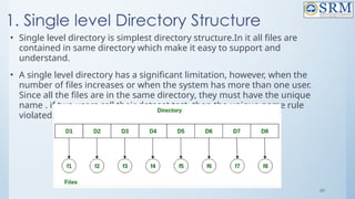 89
1. Single level Directory Structure
• Single level directory is simplest directory structure.In it all files are
contained in same directory which make it easy to support and
understand.
• A single level directory has a significant limitation, however, when the
number of files increases or when the system has more than one user.
Since all the files are in the same directory, they must have the unique
name . if two users call their dataset test, then the unique name rule
violated.
 