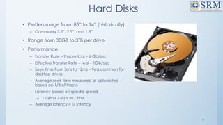 9
Hard Disks
• Platters range from .85” to 14” (historically)
– Commonly 3.5”, 2.5”, and 1.8”
• Range from 30GB to 3TB per drive
• Performance
– Transfer Rate – theoretical – 6 Gb/sec
– Effective Transfer Rate – real – 1Gb/sec
– Seek time from 3ms to 12ms – 9ms common for
desktop drives
– Average seek time measured or calculated
based on 1/3 of tracks
– Latency based on spindle speed
– 1 / (RPM / 60) = 60 / RPM
– Average latency = ½ latency
 