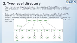 91
2. Two-level directory
• As we have seen, a single level directory often leads to confusion of files names among
different users. the solution to this problem is to create a separate directory for each
user.
• In the two-level directory structure, each user has there own user files directory (UFD).
The UFDs has similar structures, but each lists only the files of a single user.
system’s master file directory (MFD) is searches whenever a new user id=s logged in. The
MFD is indexed by username or account number, and each entry points to the UFD for
that user.
 