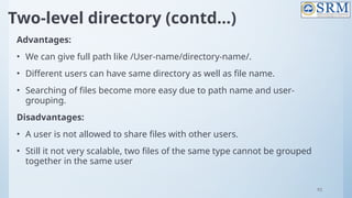 92
Two-level directory (contd…)
Advantages:
• We can give full path like /User-name/directory-name/.
• Different users can have same directory as well as file name.
• Searching of files become more easy due to path name and user-
grouping.
Disadvantages:
• A user is not allowed to share files with other users.
• Still it not very scalable, two files of the same type cannot be grouped
together in the same user
 