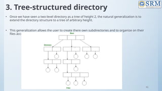 93
3. Tree-structured directory
• Once we have seen a two-level directory as a tree of height 2, the natural generalization is to
extend the directory structure to a tree of arbitrary height.
• This generalization allows the user to create there own subdirectories and to organize on their
files accordingly
 