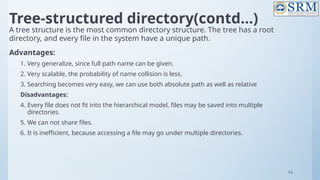 94
Tree-structured directory(contd…)
A tree structure is the most common directory structure. The tree has a root
directory, and every file in the system have a unique path.
Advantages:
1. Very generalize, since full path name can be given.
2. Very scalable, the probability of name collision is less.
3. Searching becomes very easy, we can use both absolute path as well as relative
Disadvantages:
4. Every file does not fit into the hierarchical model, files may be saved into multiple
directories.
5. We can not share files.
6. It is inefficient, because accessing a file may go under multiple directories.
 
