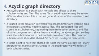 95
4. Acyclic graph directory
• An acyclic graph is a graph with no cycle and allows to share
subdirectories and files. The same file or subdirectories may be in two
different directories. It is a natural generalization of the tree-structured
directory.
• It is used in the situation like when two programmers are working on a
joint project and they need to access files. The associated files are
stored in a subdirectory, separating them from other projects and files
of other programmers, since they are working on a joint project so they
want the subdirectories to be into their own directories. The common
subdirectories should be shared. So here we use Acyclic directories.
• It is the point to note that shared file is not the same as copy file . If any
programmer makes some changes in the subdirectory it will reflect in
both subdirectories.
 