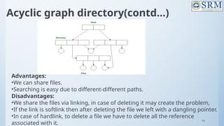96
Acyclic graph directory(contd…)
Advantages:
•We can share files.
•Searching is easy due to different-different paths.
Disadvantages:
•We share the files via linking, in case of deleting it may create the problem,
•If the link is softlink then after deleting the file we left with a dangling pointer.
•In case of hardlink, to delete a file we have to delete all the reference
associated with it.
 