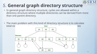 97
5. General graph directory structure
• In general graph directory structure, cycles are allowed within a
directory structure where multiple directories can be derived from more
than one parent directory.
• The main problem with this kind of directory structure is to calculate
total size or space that has been taken by the files and directories
 