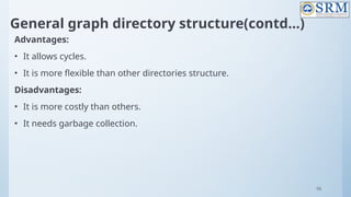 98
General graph directory structure(contd…)
Advantages:
• It allows cycles.
• It is more flexible than other directories structure.
Disadvantages:
• It is more costly than others.
• It needs garbage collection.
 