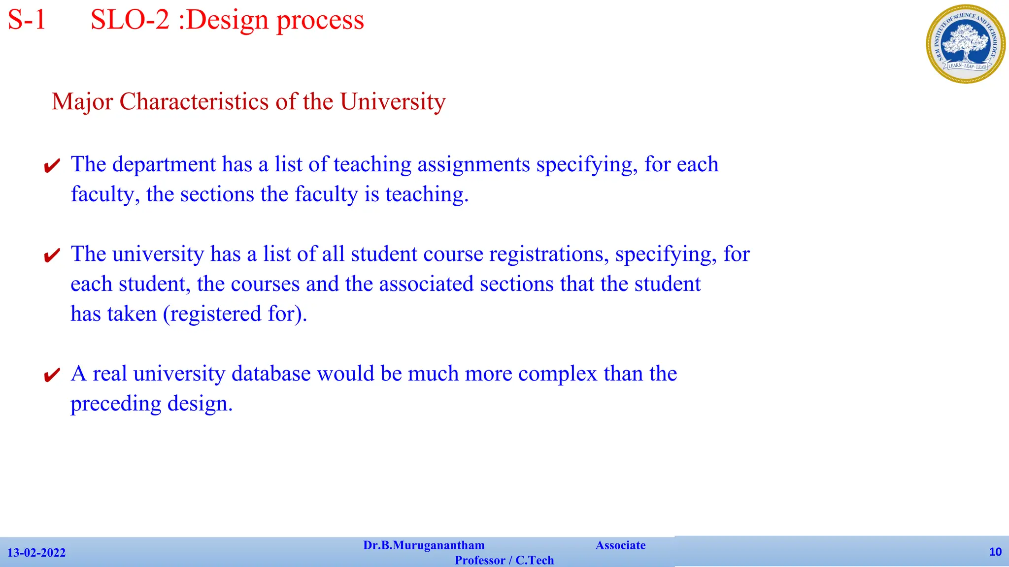 Major Characteristics of the University
✔ The department has a list of teaching assignments specifying, for each
faculty, the sections the faculty is teaching.
✔ The university has a list of all student course registrations, specifying, for
each student, the courses and the associated sections that the student
has taken (registered for).
✔ A real university database would be much more complex than the
preceding design.
13-02-2022
Dr.B.Muruganantham Associate
Professor / C.Tech
10
S-1 SLO-2 :Design process
 