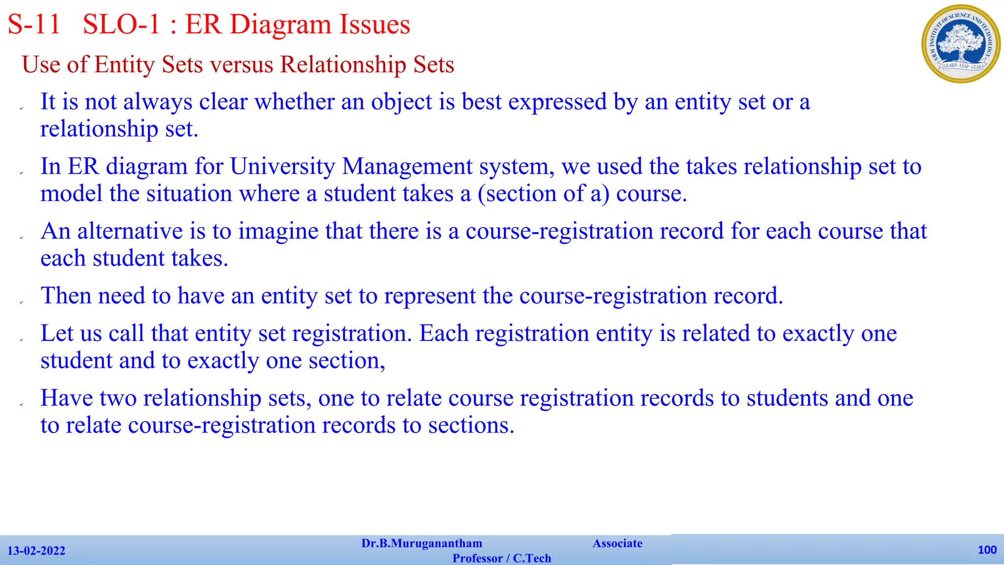 Use of Entity Sets versus Relationship Sets
✔ It is not always clear whether an object is best expressed by an entity set or a
relationship set.
✔ In ER diagram for University Management system, we used the takes relationship set to
model the situation where a student takes a (section of a) course.
✔ An alternative is to imagine that there is a course-registration record for each course that
each student takes.
✔ Then need to have an entity set to represent the course-registration record.
✔ Let us call that entity set registration. Each registration entity is related to exactly one
student and to exactly one section,
✔ Have two relationship sets, one to relate course registration records to students and one
to relate course-registration records to sections.
13-02-2022
Dr.B.Muruganantham Associate
Professor / C.Tech
100
S-11 SLO-1 : ER Diagram Issues
 