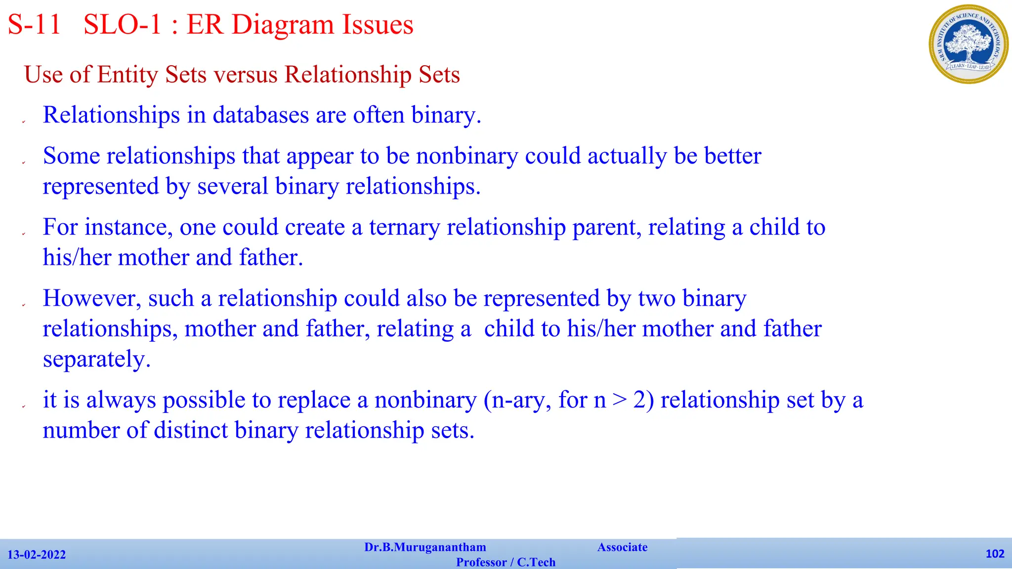 Use of Entity Sets versus Relationship Sets
✔ Relationships in databases are often binary.
✔ Some relationships that appear to be nonbinary could actually be better
represented by several binary relationships.
✔ For instance, one could create a ternary relationship parent, relating a child to
his/her mother and father.
✔ However, such a relationship could also be represented by two binary
relationships, mother and father, relating a child to his/her mother and father
separately.
✔ it is always possible to replace a nonbinary (n-ary, for n > 2) relationship set by a
number of distinct binary relationship sets.
13-02-2022
Dr.B.Muruganantham Associate
Professor / C.Tech
102
S-11 SLO-1 : ER Diagram Issues
 