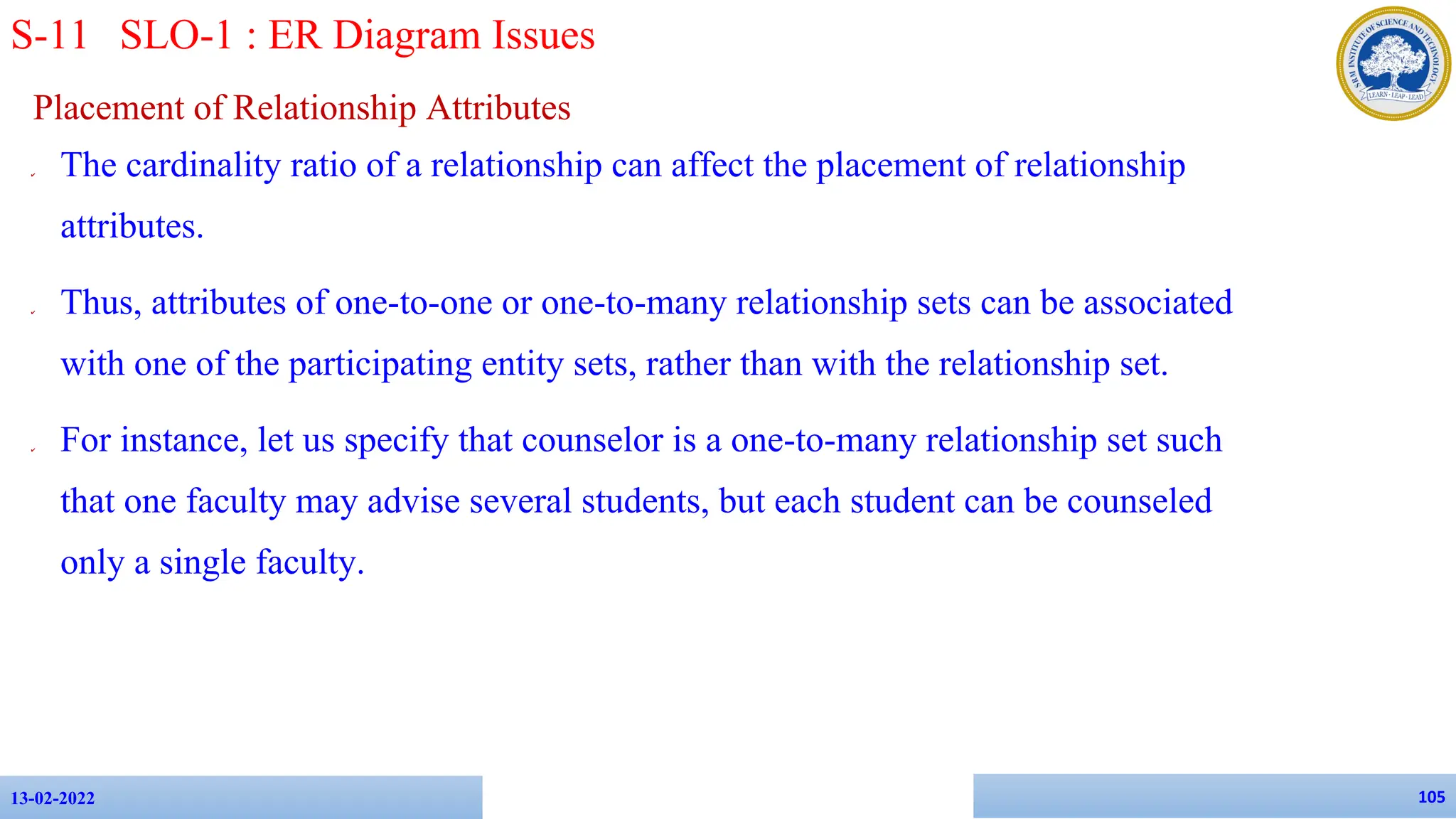 Placement of Relationship Attributes
✔ The cardinality ratio of a relationship can affect the placement of relationship
attributes.
✔ Thus, attributes of one-to-one or one-to-many relationship sets can be associated
with one of the participating entity sets, rather than with the relationship set.
✔ For instance, let us specify that counselor is a one-to-many relationship set such
that one faculty may advise several students, but each student can be counseled
only a single faculty.
13-02-2022 105
S-11 SLO-1 : ER Diagram Issues
 