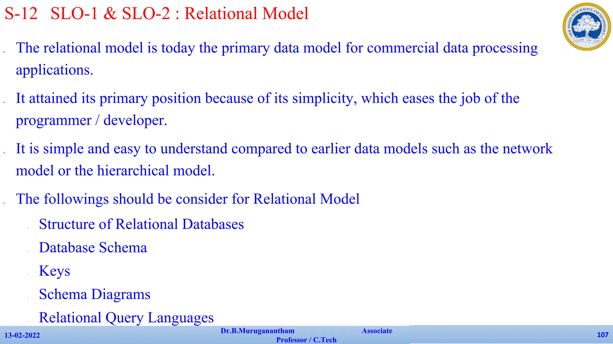 ✔ The relational model is today the primary data model for commercial data processing
applications.
✔ It attained its primary position because of its simplicity, which eases the job of the
programmer / developer.
✔ It is simple and easy to understand compared to earlier data models such as the network
model or the hierarchical model.
✔ The followings should be consider for Relational Model
• Structure of Relational Databases
• Database Schema
• Keys
• Schema Diagrams
• Relational Query Languages
13-02-2022
Dr.B.Muruganantham Associate
Professor / C.Tech
107
S-12 SLO-1 & SLO-2 : Relational Model
 