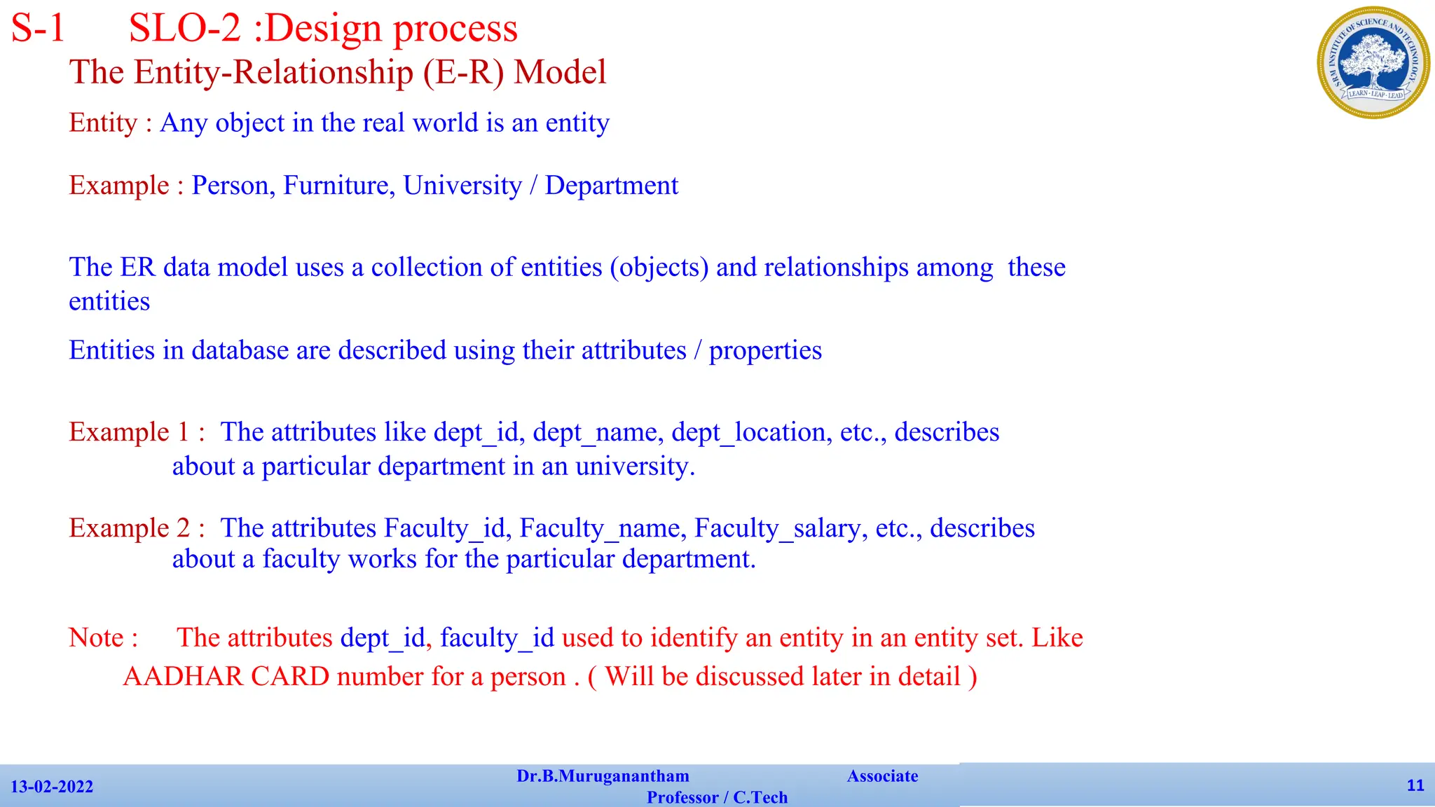 The Entity-Relationship (E-R) Model
Entity : Any object in the real world is an entity
Example : Person, Furniture, University / Department
The ER data model uses a collection of entities (objects) and relationships among these
entities
Entities in database are described using their attributes / properties
Example 1 : The attributes like dept_id, dept_name, dept_location, etc., describes
about a particular department in an university.
Example 2 : The attributes Faculty_id, Faculty_name, Faculty_salary, etc., describes
about a faculty works for the particular department.
Note : The attributes dept_id, faculty_id used to identify an entity in an entity set. Like
AADHAR CARD number for a person . ( Will be discussed later in detail )
13-02-2022
Dr.B.Muruganantham Associate
Professor / C.Tech
11
S-1 SLO-2 :Design process
 