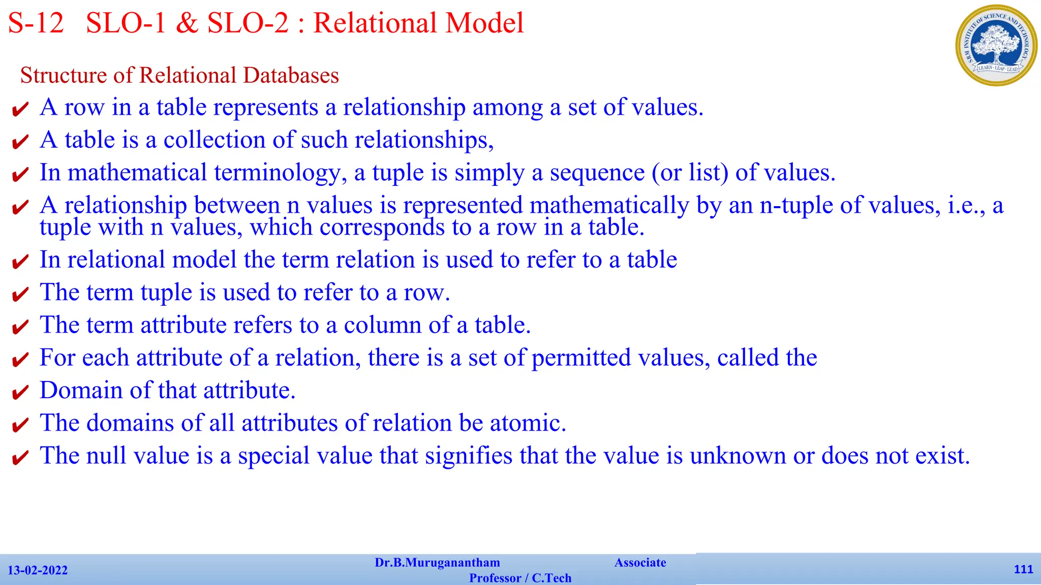 Structure of Relational Databases
✔ A row in a table represents a relationship among a set of values.
✔ A table is a collection of such relationships,
✔ In mathematical terminology, a tuple is simply a sequence (or list) of values.
✔ A relationship between n values is represented mathematically by an n-tuple of values, i.e., a
tuple with n values, which corresponds to a row in a table.
✔ In relational model the term relation is used to refer to a table
✔ The term tuple is used to refer to a row.
✔ The term attribute refers to a column of a table.
✔ For each attribute of a relation, there is a set of permitted values, called the
✔ Domain of that attribute.
✔ The domains of all attributes of relation be atomic.
✔ The null value is a special value that signifies that the value is unknown or does not exist.
13-02-2022
Dr.B.Muruganantham Associate
Professor / C.Tech
111
S-12 SLO-1 & SLO-2 : Relational Model
 
