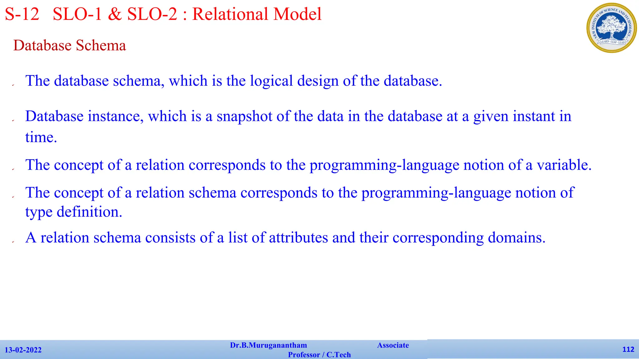 Database Schema
✔ The database schema, which is the logical design of the database.
✔ Database instance, which is a snapshot of the data in the database at a given instant in
time.
✔ The concept of a relation corresponds to the programming-language notion of a variable.
✔ The concept of a relation schema corresponds to the programming-language notion of
type definition.
✔ A relation schema consists of a list of attributes and their corresponding domains.
13-02-2022
Dr.B.Muruganantham Associate
Professor / C.Tech
112
S-12 SLO-1 & SLO-2 : Relational Model
 