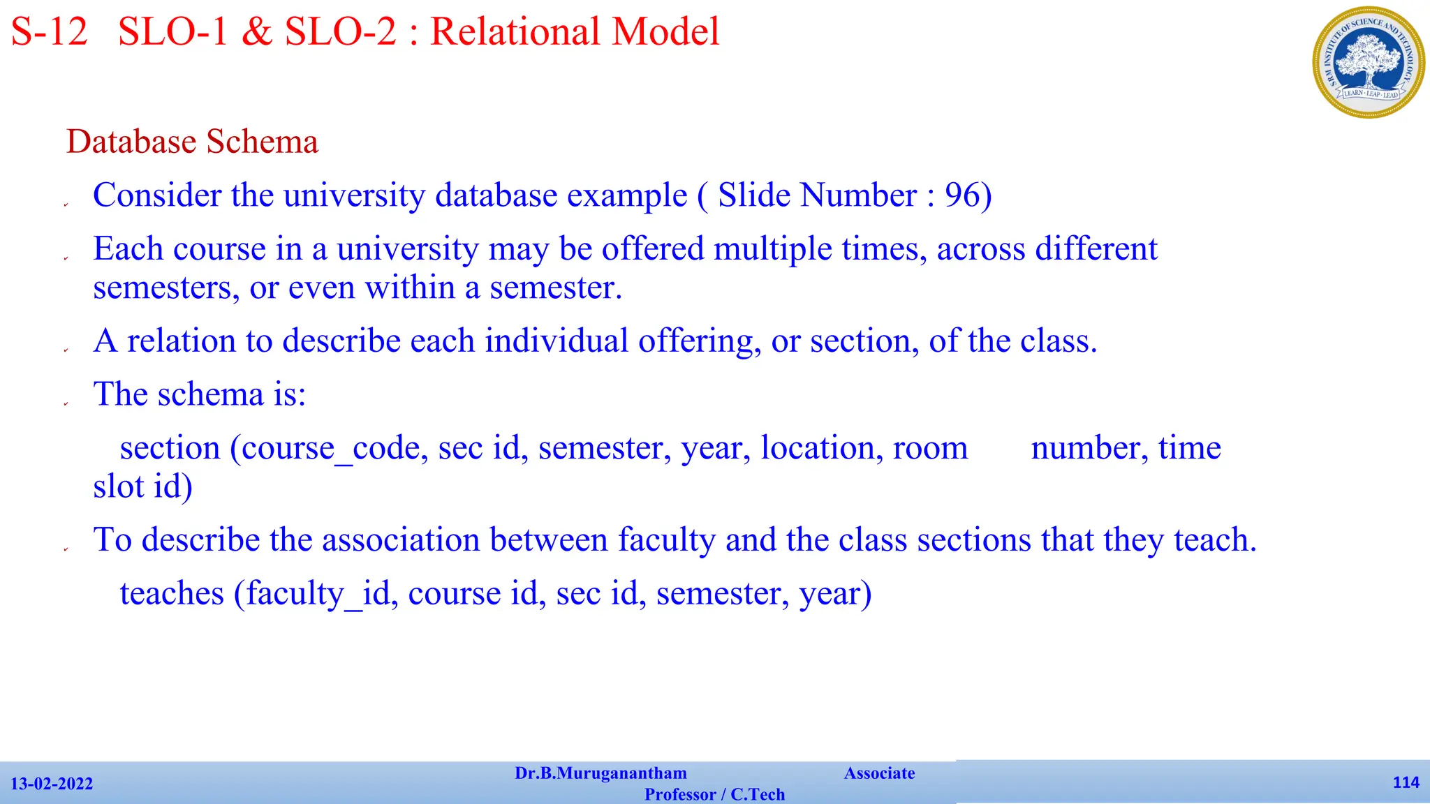 Database Schema
✔ Consider the university database example ( Slide Number : 96)
✔ Each course in a university may be offered multiple times, across different
semesters, or even within a semester.
✔ A relation to describe each individual offering, or section, of the class.
✔ The schema is:
section (course_code, sec id, semester, year, location, room number, time
slot id)
✔ To describe the association between faculty and the class sections that they teach.
teaches (faculty_id, course id, sec id, semester, year)
13-02-2022
Dr.B.Muruganantham Associate
Professor / C.Tech
114
S-12 SLO-1 & SLO-2 : Relational Model
 