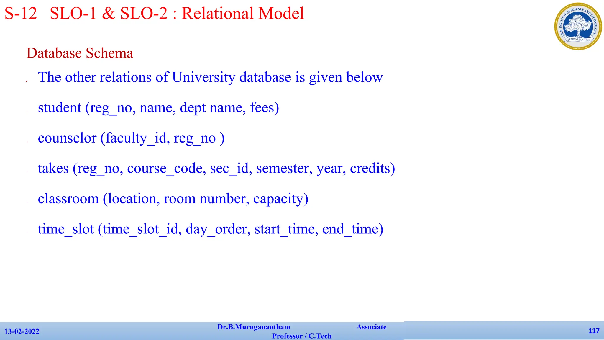 Database Schema
✔ The other relations of University database is given below
• student (reg_no, name, dept name, fees)
• counselor (faculty_id, reg_no )
• takes (reg_no, course_code, sec_id, semester, year, credits)
• classroom (location, room number, capacity)
• time_slot (time_slot_id, day_order, start_time, end_time)
13-02-2022
Dr.B.Muruganantham Associate
Professor / C.Tech
117
S-12 SLO-1 & SLO-2 : Relational Model
 