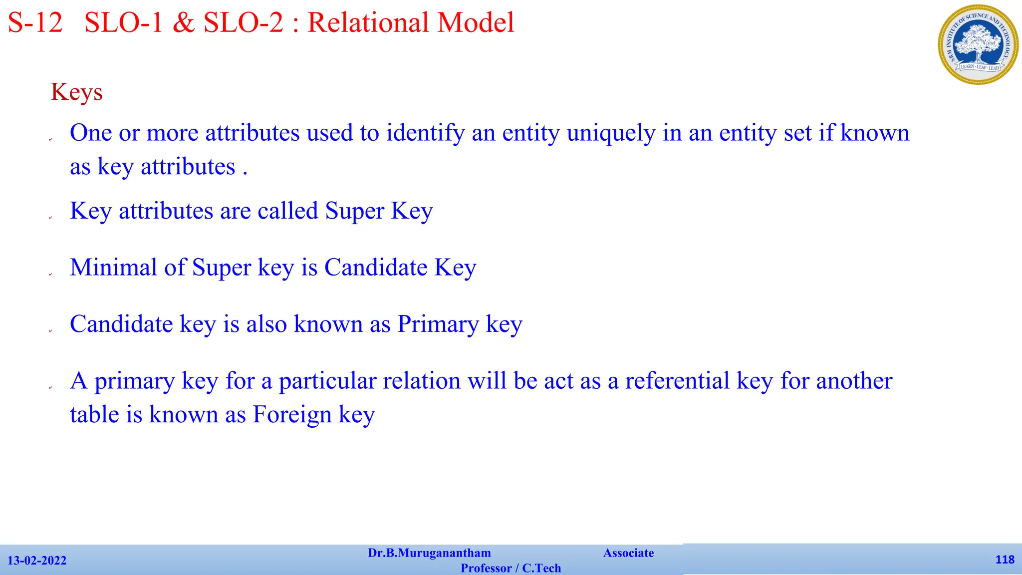 Keys
✔ One or more attributes used to identify an entity uniquely in an entity set if known
as key attributes .
✔ Key attributes are called Super Key
✔ Minimal of Super key is Candidate Key
✔ Candidate key is also known as Primary key
✔ A primary key for a particular relation will be act as a referential key for another
table is known as Foreign key
13-02-2022
Dr.B.Muruganantham Associate
Professor / C.Tech
118
S-12 SLO-1 & SLO-2 : Relational Model
 