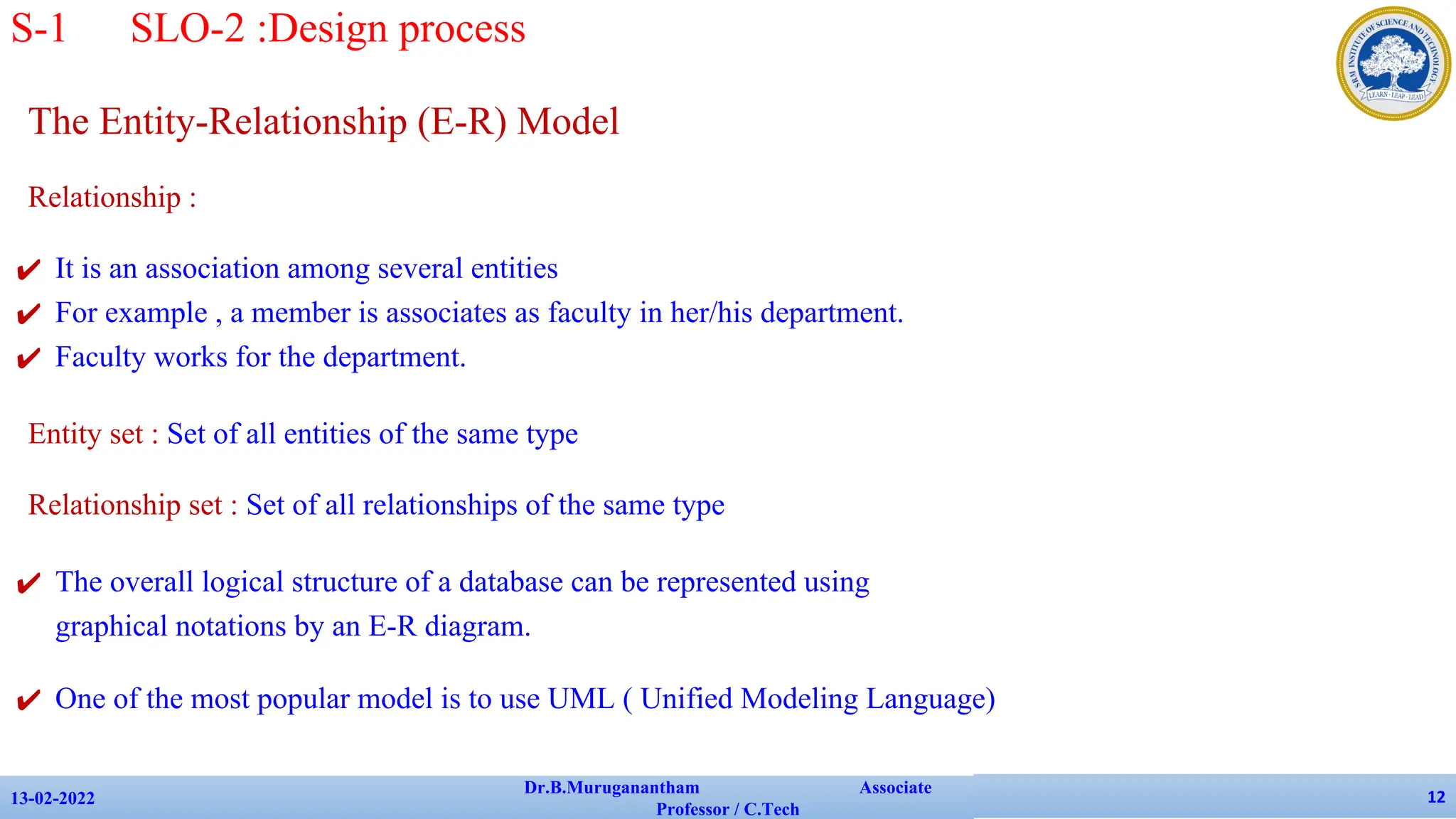 The Entity-Relationship (E-R) Model
Relationship :
✔ It is an association among several entities
✔ For example , a member is associates as faculty in her/his department.
✔ Faculty works for the department.
Entity set : Set of all entities of the same type
Relationship set : Set of all relationships of the same type
✔ The overall logical structure of a database can be represented using
graphical notations by an E-R diagram.
✔ One of the most popular model is to use UML ( Unified Modeling Language)
13-02-2022
Dr.B.Muruganantham Associate
Professor / C.Tech
12
S-1 SLO-2 :Design process
 