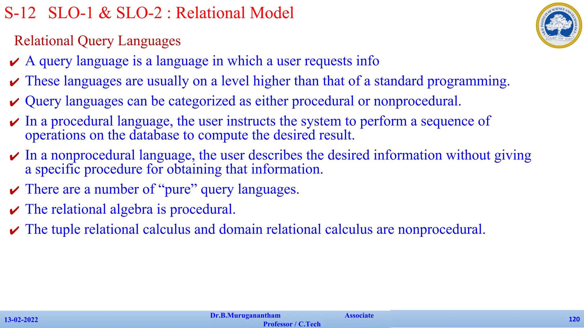 Relational Query Languages
✔ A query language is a language in which a user requests info
✔ These languages are usually on a level higher than that of a standard programming.
✔ Query languages can be categorized as either procedural or nonprocedural.
✔ In a procedural language, the user instructs the system to perform a sequence of
operations on the database to compute the desired result.
✔ In a nonprocedural language, the user describes the desired information without giving
a specific procedure for obtaining that information.
✔ There are a number of “pure” query languages.
✔ The relational algebra is procedural.
✔ The tuple relational calculus and domain relational calculus are nonprocedural.
13-02-2022
Dr.B.Muruganantham Associate
Professor / C.Tech
120
S-12 SLO-1 & SLO-2 : Relational Model
 