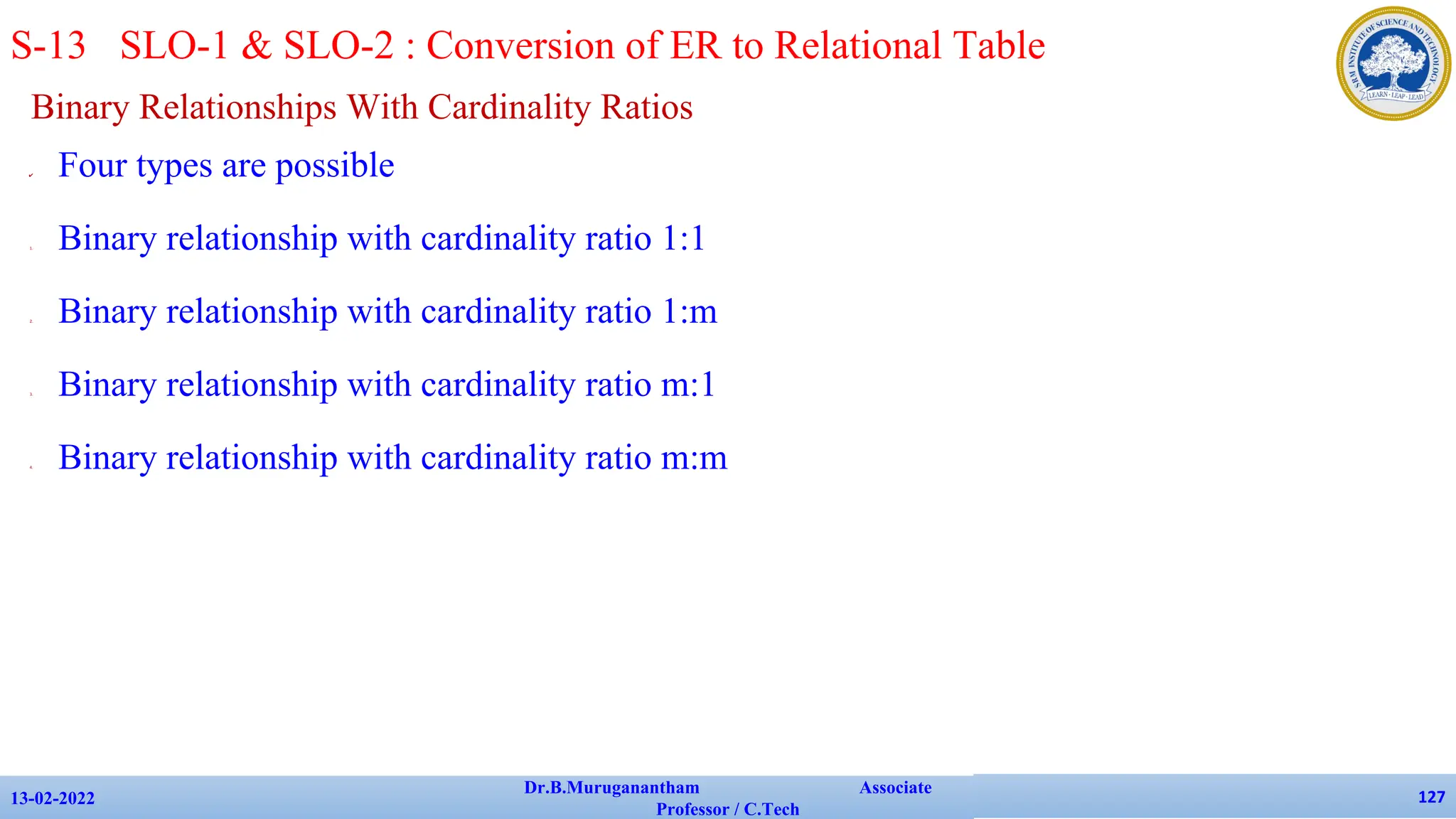 Binary Relationships With Cardinality Ratios
✔ Four types are possible
1. Binary relationship with cardinality ratio 1:1
2. Binary relationship with cardinality ratio 1:m
3. Binary relationship with cardinality ratio m:1
4. Binary relationship with cardinality ratio m:m
13-02-2022
Dr.B.Muruganantham Associate
Professor / C.Tech
127
S-13 SLO-1 & SLO-2 : Conversion of ER to Relational Table
 