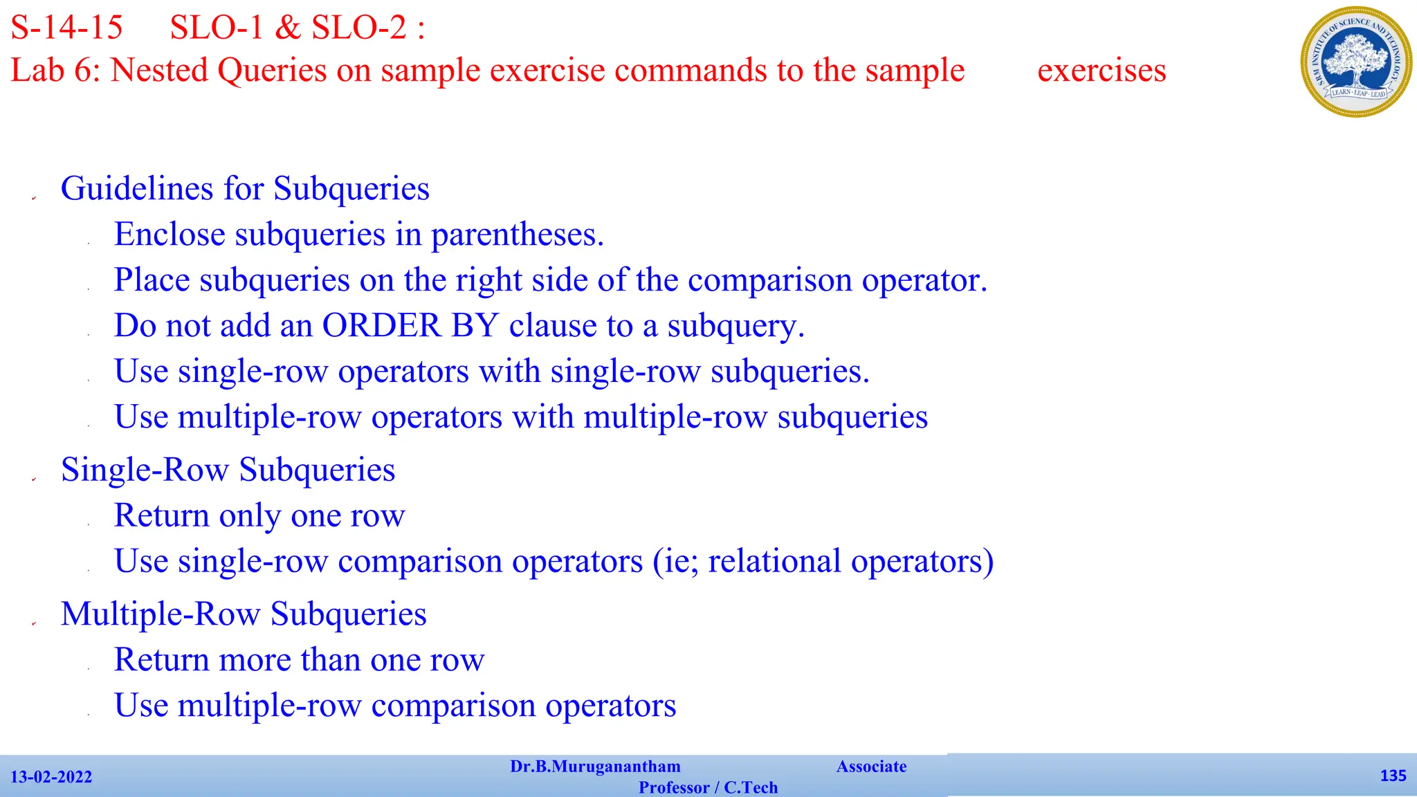 ✔ Guidelines for Subqueries
• Enclose subqueries in parentheses.
• Place subqueries on the right side of the comparison operator.
• Do not add an ORDER BY clause to a subquery.
• Use single-row operators with single-row subqueries.
• Use multiple-row operators with multiple-row subqueries
✔ Single-Row Subqueries
• Return only one row
• Use single-row comparison operators (ie; relational operators)
✔ Multiple-Row Subqueries
• Return more than one row
• Use multiple-row comparison operators
13-02-2022
Dr.B.Muruganantham Associate
Professor / C.Tech
135
S-14-15 SLO-1 & SLO-2 :
Lab 6: Nested Queries on sample exercise commands to the sample exercises
 
