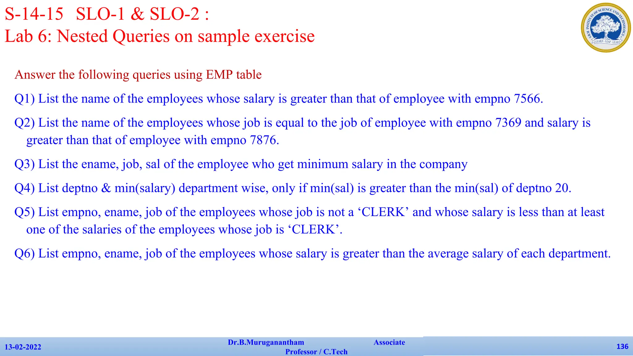 Answer the following queries using EMP table
Q1) List the name of the employees whose salary is greater than that of employee with empno 7566.
Q2) List the name of the employees whose job is equal to the job of employee with empno 7369 and salary is
greater than that of employee with empno 7876.
Q3) List the ename, job, sal of the employee who get minimum salary in the company
Q4) List deptno & min(salary) department wise, only if min(sal) is greater than the min(sal) of deptno 20.
Q5) List empno, ename, job of the employees whose job is not a ‘CLERK’ and whose salary is less than at least
one of the salaries of the employees whose job is ‘CLERK’.
Q6) List empno, ename, job of the employees whose salary is greater than the average salary of each department.
13-02-2022
Dr.B.Muruganantham Associate
Professor / C.Tech
136
S-14-15 SLO-1 & SLO-2 :
Lab 6: Nested Queries on sample exercise
 