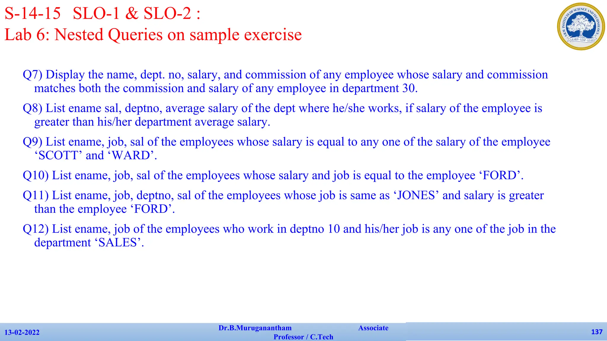 Q7) Display the name, dept. no, salary, and commission of any employee whose salary and commission
matches both the commission and salary of any employee in department 30.
Q8) List ename sal, deptno, average salary of the dept where he/she works, if salary of the employee is
greater than his/her department average salary.
Q9) List ename, job, sal of the employees whose salary is equal to any one of the salary of the employee
‘SCOTT’ and ‘WARD’.
Q10) List ename, job, sal of the employees whose salary and job is equal to the employee ‘FORD’.
Q11) List ename, job, deptno, sal of the employees whose job is same as ‘JONES’ and salary is greater
than the employee ‘FORD’.
Q12) List ename, job of the employees who work in deptno 10 and his/her job is any one of the job in the
department ‘SALES’.
13-02-2022
Dr.B.Muruganantham Associate
Professor / C.Tech
137
S-14-15 SLO-1 & SLO-2 :
Lab 6: Nested Queries on sample exercise
 