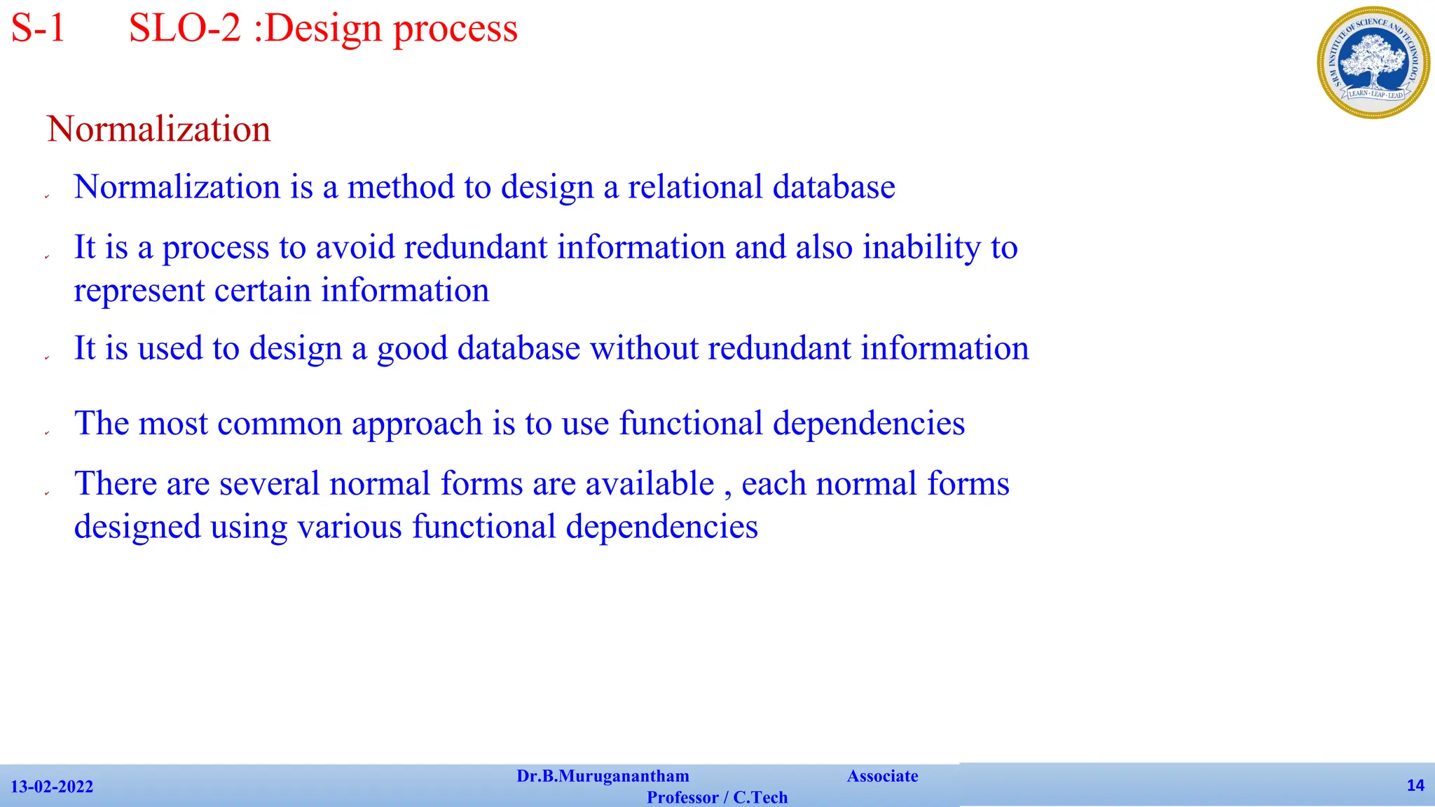 Normalization
✔ Normalization is a method to design a relational database
✔ It is a process to avoid redundant information and also inability to
represent certain information
✔ It is used to design a good database without redundant information
✔ The most common approach is to use functional dependencies
✔ There are several normal forms are available , each normal forms
designed using various functional dependencies
13-02-2022
Dr.B.Muruganantham Associate
Professor / C.Tech
14
S-1 SLO-2 :Design process
 
