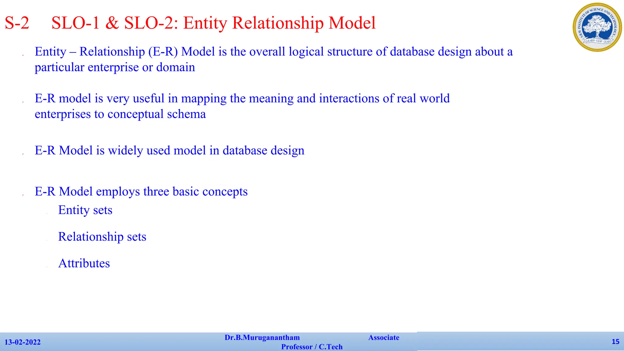 ✔ Entity – Relationship (E-R) Model is the overall logical structure of database design about a
particular enterprise or domain
✔ E-R model is very useful in mapping the meaning and interactions of real world
enterprises to conceptual schema
✔ E-R Model is widely used model in database design
✔ E-R Model employs three basic concepts
• Entity sets
• Relationship sets
• Attributes
13-02-2022
Dr.B.Muruganantham Associate
Professor / C.Tech
15
S-2 SLO-1 & SLO-2: Entity Relationship Model
 