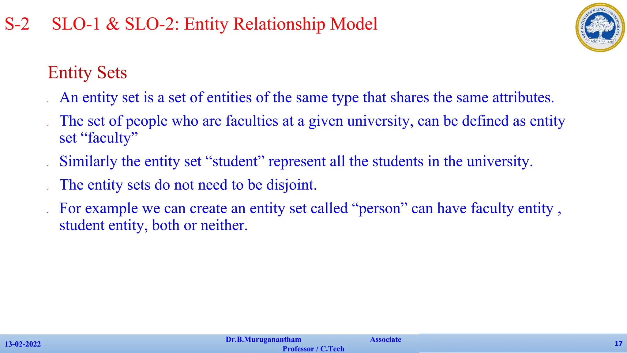 Entity Sets
✔ An entity set is a set of entities of the same type that shares the same attributes.
✔ The set of people who are faculties at a given university, can be defined as entity
set “faculty”
✔ Similarly the entity set “student” represent all the students in the university.
✔ The entity sets do not need to be disjoint.
✔ For example we can create an entity set called “person” can have faculty entity ,
student entity, both or neither.
13-02-2022
Dr.B.Muruganantham Associate
Professor / C.Tech
17
S-2 SLO-1 & SLO-2: Entity Relationship Model
 