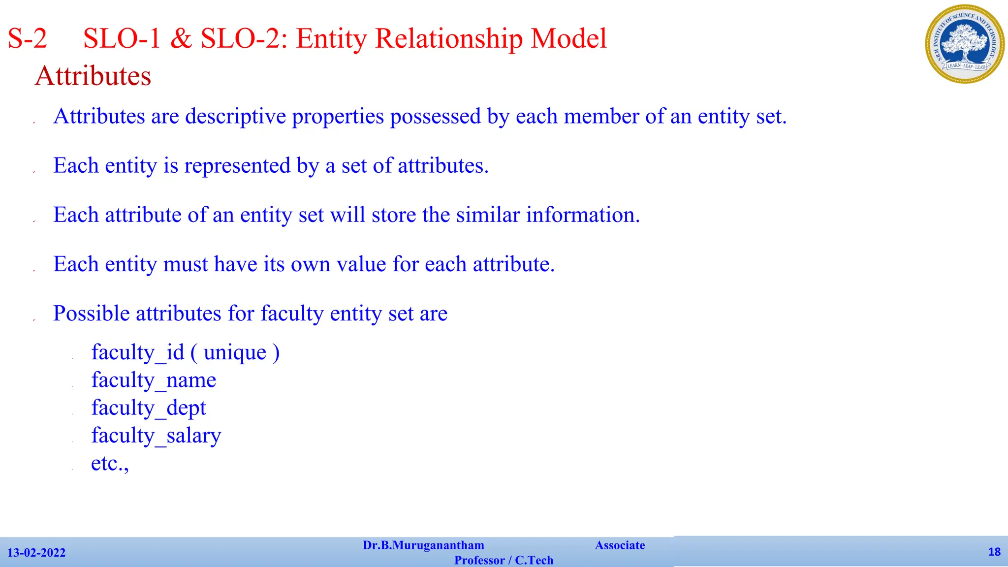 Attributes
✔ Attributes are descriptive properties possessed by each member of an entity set.
✔ Each entity is represented by a set of attributes.
✔ Each attribute of an entity set will store the similar information.
✔ Each entity must have its own value for each attribute.
✔ Possible attributes for faculty entity set are
• faculty_id ( unique )
• faculty_name
• faculty_dept
• faculty_salary
• etc.,
13-02-2022
Dr.B.Muruganantham Associate
Professor / C.Tech
18
S-2 SLO-1 & SLO-2: Entity Relationship Model
 