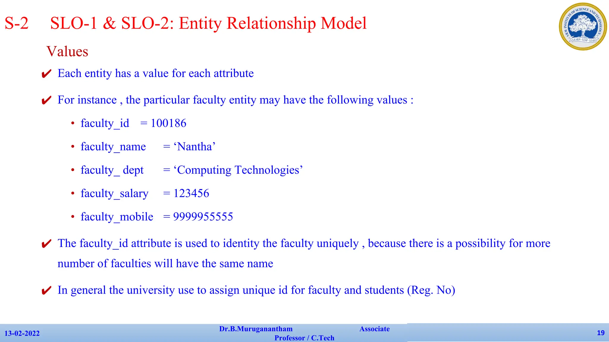 Values
✔ Each entity has a value for each attribute
✔ For instance , the particular faculty entity may have the following values :
• faculty_id = 100186
• faculty_name = ‘Nantha’
• faculty_ dept = ‘Computing Technologies’
• faculty_salary = 123456
• faculty_mobile = 9999955555
✔ The faculty_id attribute is used to identity the faculty uniquely , because there is a possibility for more
number of faculties will have the same name
✔ In general the university use to assign unique id for faculty and students (Reg. No)
13-02-2022
Dr.B.Muruganantham Associate
Professor / C.Tech
19
S-2 SLO-1 & SLO-2: Entity Relationship Model
 