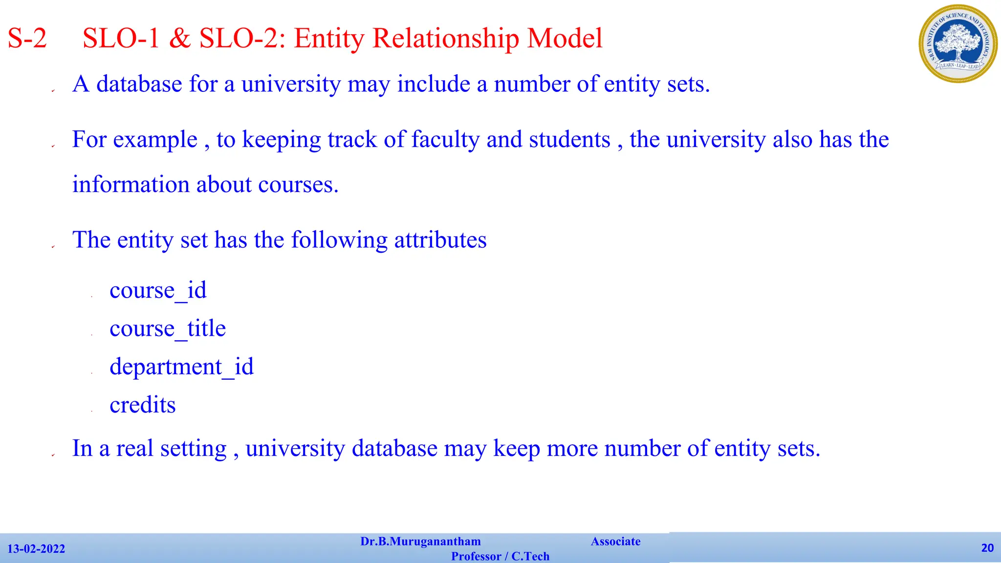✔ A database for a university may include a number of entity sets.
✔ For example , to keeping track of faculty and students , the university also has the
information about courses.
✔ The entity set has the following attributes
• course_id
• course_title
• department_id
• credits
✔ In a real setting , university database may keep more number of entity sets.
13-02-2022
Dr.B.Muruganantham Associate
Professor / C.Tech
20
S-2 SLO-1 & SLO-2: Entity Relationship Model
 