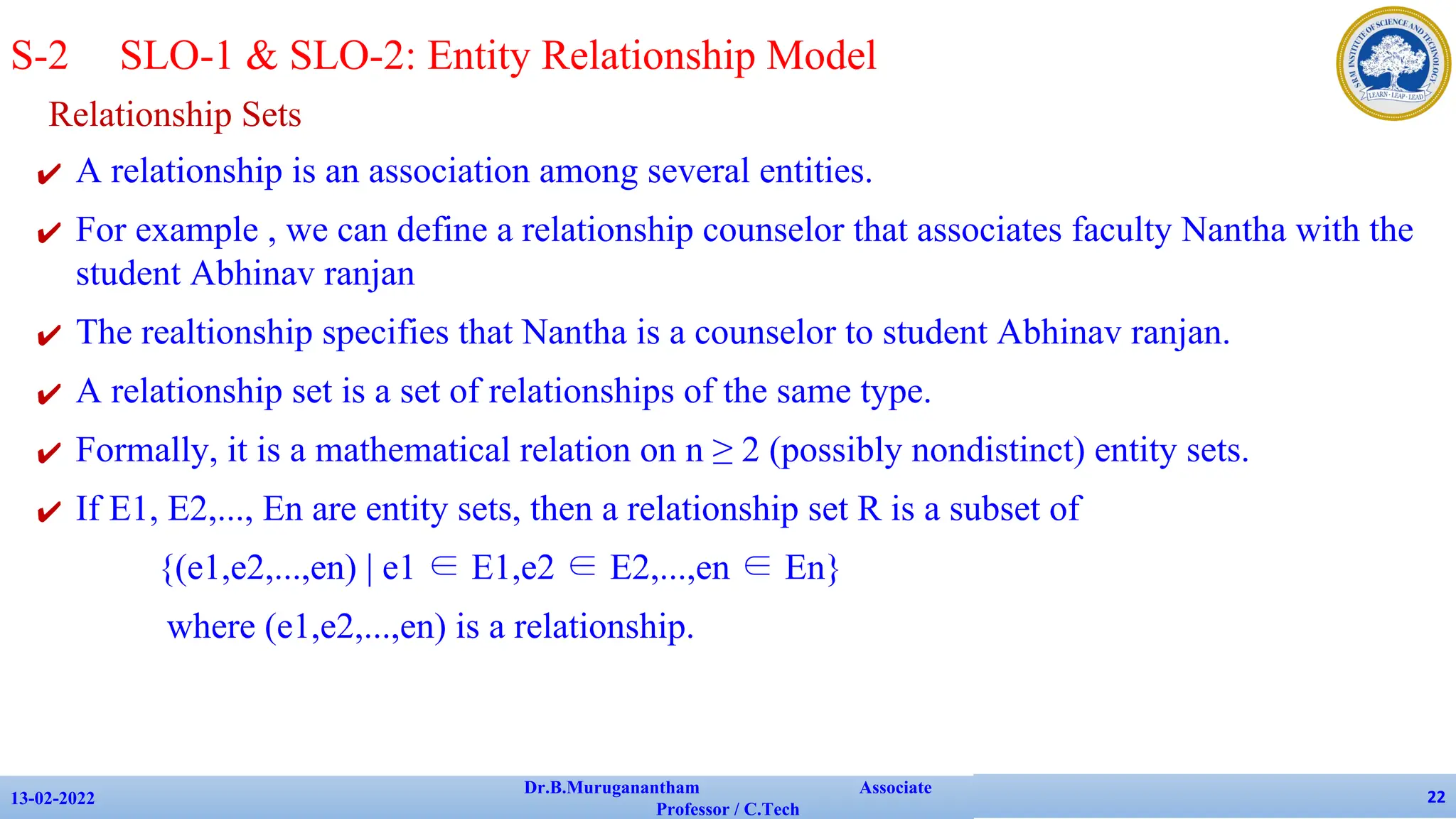 Relationship Sets
✔ A relationship is an association among several entities.
✔ For example , we can define a relationship counselor that associates faculty Nantha with the
student Abhinav ranjan
✔ The realtionship specifies that Nantha is a counselor to student Abhinav ranjan.
✔ A relationship set is a set of relationships of the same type.
✔ Formally, it is a mathematical relation on n ≥ 2 (possibly nondistinct) entity sets.
✔ If E1, E2,..., En are entity sets, then a relationship set R is a subset of
{(e1,e2,...,en) | e1 ∈ E1,e2 ∈ E2,...,en ∈ En}
where (e1,e2,...,en) is a relationship.
13-02-2022
Dr.B.Muruganantham Associate
Professor / C.Tech
22
S-2 SLO-1 & SLO-2: Entity Relationship Model
 