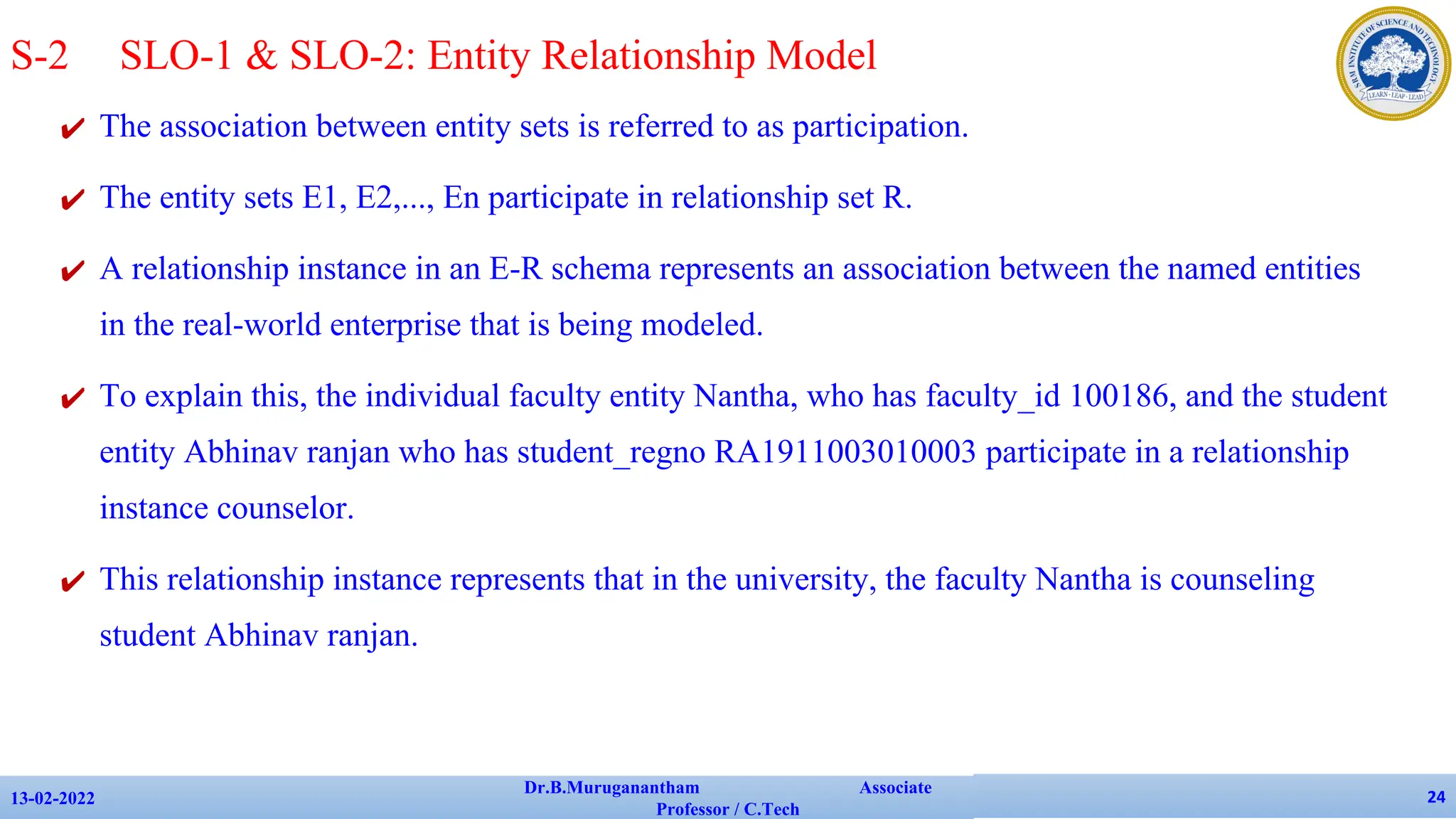 ✔ The association between entity sets is referred to as participation.
✔ The entity sets E1, E2,..., En participate in relationship set R.
✔ A relationship instance in an E-R schema represents an association between the named entities
in the real-world enterprise that is being modeled.
✔ To explain this, the individual faculty entity Nantha, who has faculty_id 100186, and the student
entity Abhinav ranjan who has student_regno RA1911003010003 participate in a relationship
instance counselor.
✔ This relationship instance represents that in the university, the faculty Nantha is counseling
student Abhinav ranjan.
13-02-2022
Dr.B.Muruganantham Associate
Professor / C.Tech
24
S-2 SLO-1 & SLO-2: Entity Relationship Model
 