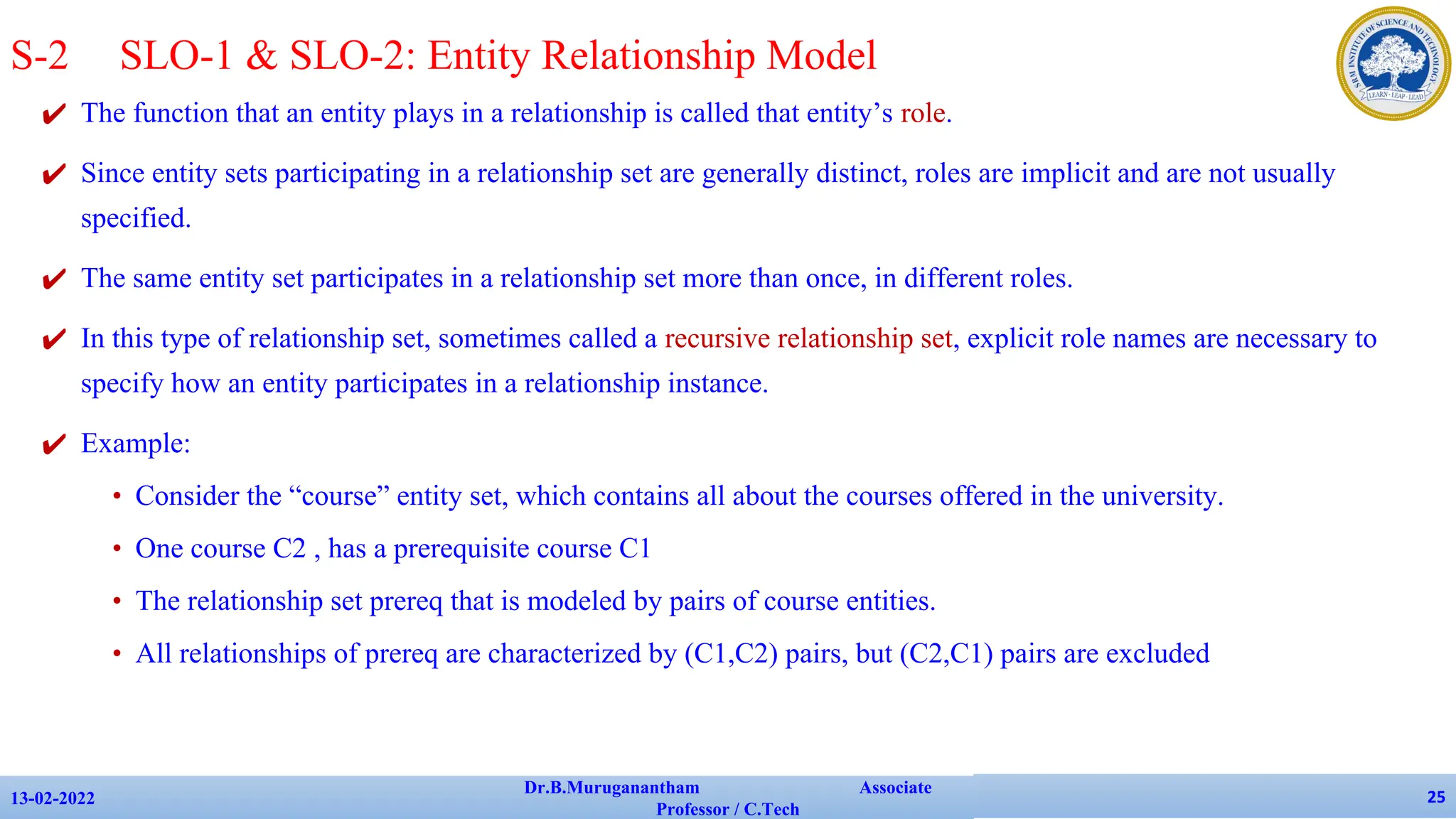 ✔ The function that an entity plays in a relationship is called that entity’s role.
✔ Since entity sets participating in a relationship set are generally distinct, roles are implicit and are not usually
specified.
✔ The same entity set participates in a relationship set more than once, in different roles.
✔ In this type of relationship set, sometimes called a recursive relationship set, explicit role names are necessary to
specify how an entity participates in a relationship instance.
✔ Example:
• Consider the “course” entity set, which contains all about the courses offered in the university.
• One course C2 , has a prerequisite course C1
• The relationship set prereq that is modeled by pairs of course entities.
• All relationships of prereq are characterized by (C1,C2) pairs, but (C2,C1) pairs are excluded
13-02-2022
Dr.B.Muruganantham Associate
Professor / C.Tech
25
S-2 SLO-1 & SLO-2: Entity Relationship Model
 