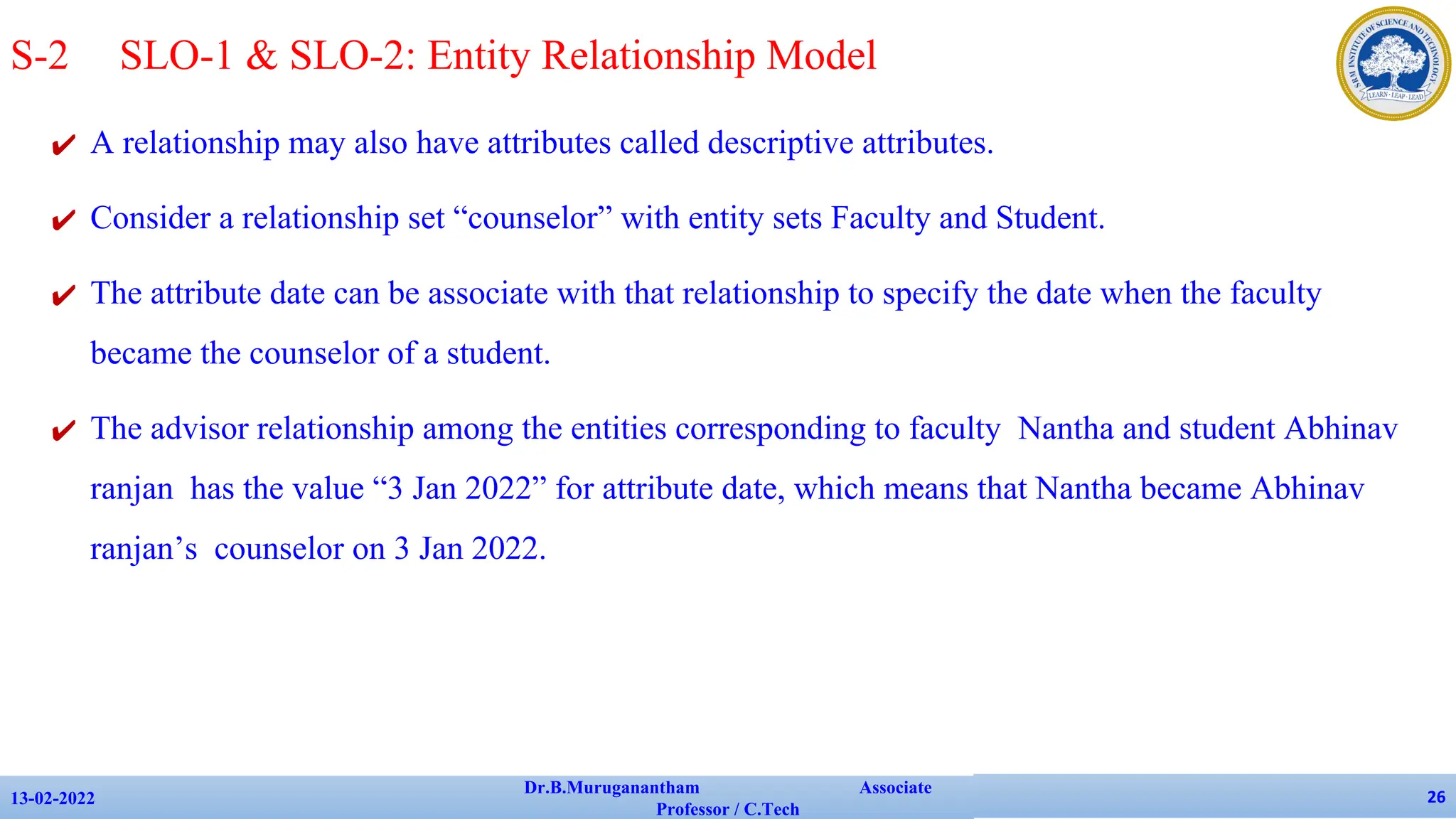 ✔ A relationship may also have attributes called descriptive attributes.
✔ Consider a relationship set “counselor” with entity sets Faculty and Student.
✔ The attribute date can be associate with that relationship to specify the date when the faculty
became the counselor of a student.
✔ The advisor relationship among the entities corresponding to faculty Nantha and student Abhinav
ranjan has the value “3 Jan 2022” for attribute date, which means that Nantha became Abhinav
ranjan’s counselor on 3 Jan 2022.
13-02-2022
Dr.B.Muruganantham Associate
Professor / C.Tech
26
S-2 SLO-1 & SLO-2: Entity Relationship Model
 