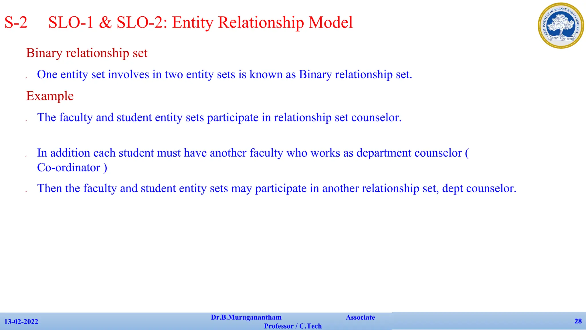 Binary relationship set
✔ One entity set involves in two entity sets is known as Binary relationship set.
Example
✔ The faculty and student entity sets participate in relationship set counselor.
✔ In addition each student must have another faculty who works as department counselor (
Co-ordinator )
✔ Then the faculty and student entity sets may participate in another relationship set, dept counselor.
13-02-2022
Dr.B.Muruganantham Associate
Professor / C.Tech
28
S-2 SLO-1 & SLO-2: Entity Relationship Model
 