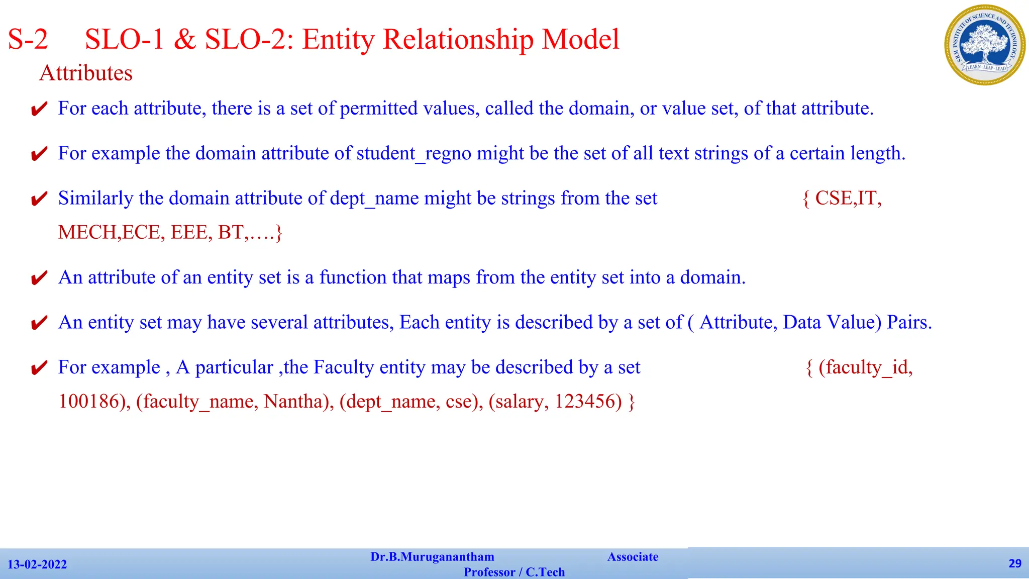Attributes
✔ For each attribute, there is a set of permitted values, called the domain, or value set, of that attribute.
✔ For example the domain attribute of student_regno might be the set of all text strings of a certain length.
✔ Similarly the domain attribute of dept_name might be strings from the set { CSE,IT,
MECH,ECE, EEE, BT,….}
✔ An attribute of an entity set is a function that maps from the entity set into a domain.
✔ An entity set may have several attributes, Each entity is described by a set of ( Attribute, Data Value) Pairs.
✔ For example , A particular ,the Faculty entity may be described by a set { (faculty_id,
100186), (faculty_name, Nantha), (dept_name, cse), (salary, 123456) }
13-02-2022
Dr.B.Muruganantham Associate
Professor / C.Tech
29
S-2 SLO-1 & SLO-2: Entity Relationship Model
 