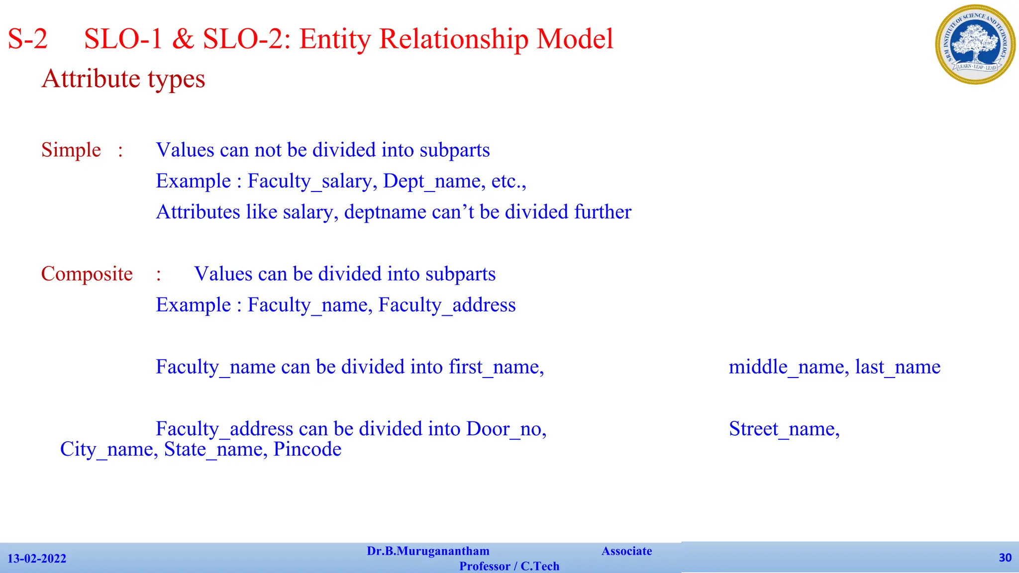 Attribute types
Simple : Values can not be divided into subparts
Example : Faculty_salary, Dept_name, etc.,
Attributes like salary, deptname can’t be divided further
Composite : Values can be divided into subparts
Example : Faculty_name, Faculty_address
Faculty_name can be divided into first_name, middle_name, last_name
Faculty_address can be divided into Door_no, Street_name,
City_name, State_name, Pincode
13-02-2022
Dr.B.Muruganantham Associate
Professor / C.Tech
30
S-2 SLO-1 & SLO-2: Entity Relationship Model
 