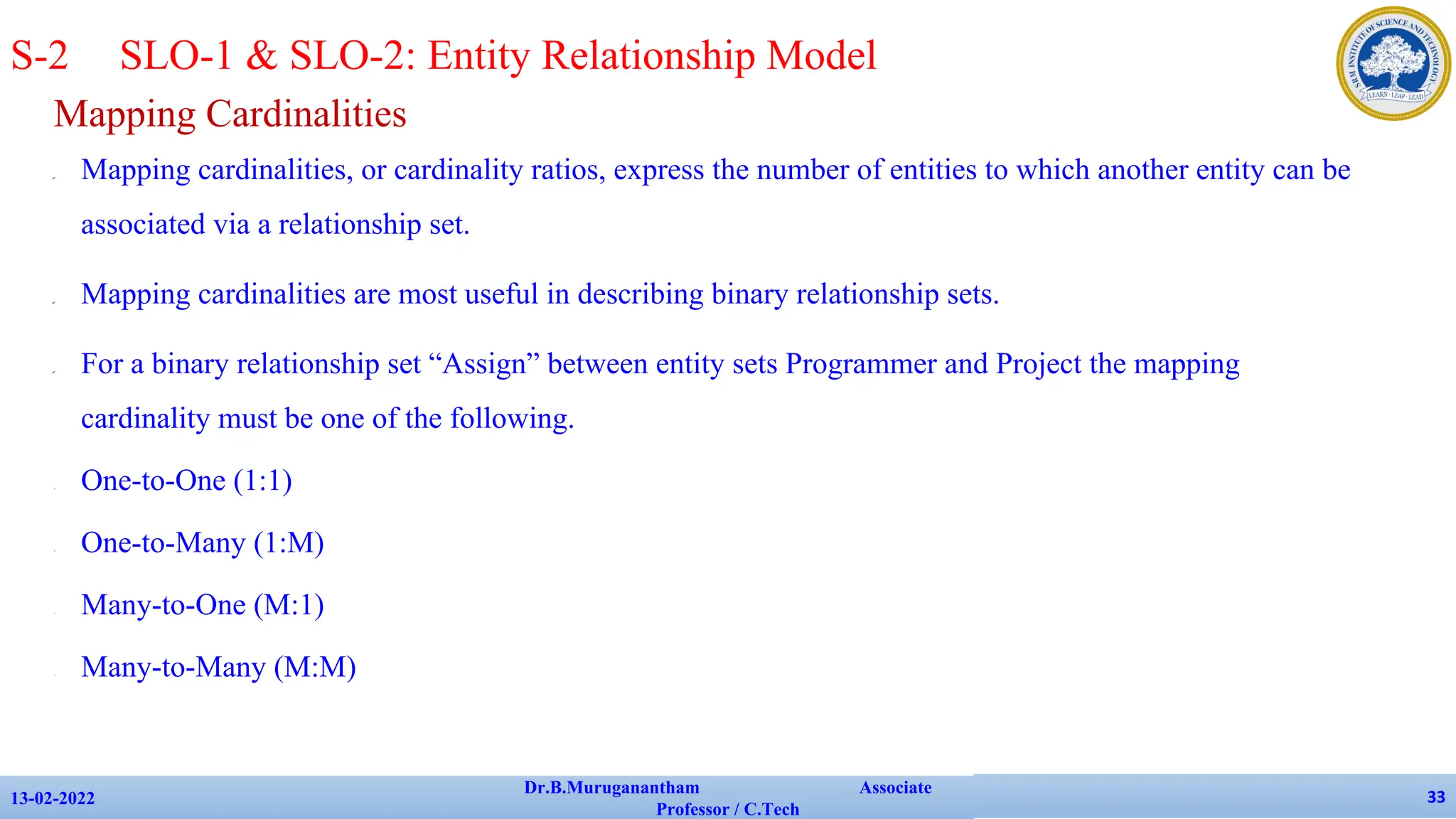 Mapping Cardinalities
✔ Mapping cardinalities, or cardinality ratios, express the number of entities to which another entity can be
associated via a relationship set.
✔ Mapping cardinalities are most useful in describing binary relationship sets.
✔ For a binary relationship set “Assign” between entity sets Programmer and Project the mapping
cardinality must be one of the following.
• One-to-One (1:1)
• One-to-Many (1:M)
• Many-to-One (M:1)
• Many-to-Many (M:M)
13-02-2022
Dr.B.Muruganantham Associate
Professor / C.Tech
33
S-2 SLO-1 & SLO-2: Entity Relationship Model
 