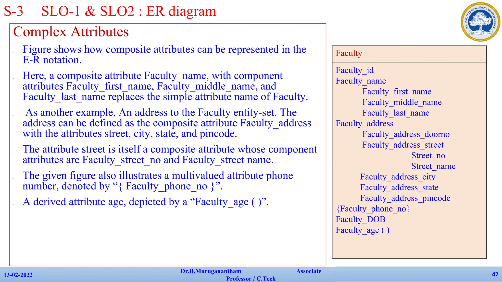 Complex Attributes
✔ Figure shows how composite attributes can be represented in the
E-R notation.
✔ Here, a composite attribute Faculty_name, with component
attributes Faculty_first_name, Faculty_middle_name, and
Faculty_last_name replaces the simple attribute name of Faculty.
✔ As another example, An address to the Faculty entity-set. The
address can be defined as the composite attribute Faculty_address
with the attributes street, city, state, and pincode.
✔ The attribute street is itself a composite attribute whose component
attributes are Faculty_street_no and Faculty_street name.
✔ The given figure also illustrates a multivalued attribute phone
number, denoted by “{ Faculty_phone_no }”.
✔ A derived attribute age, depicted by a “Faculty_age ( )”.
13-02-2022
Dr.B.Muruganantham Associate
Professor / C.Tech
47
S-3 SLO-1 & SLO2 : ER diagram
Faculty
Faculty_id
Faculty_name
Faculty_first_name
Faculty_middle_name
Faculty_last_name
Faculty_address
Faculty_address_doorno
Faculty_address_street
Street_no
Street_name
Faculty_address_city
Faculty_address_state
Faculty_address_pincode
{Faculty_phone_no}
Faculty_DOB
Faculty_age ( )
 