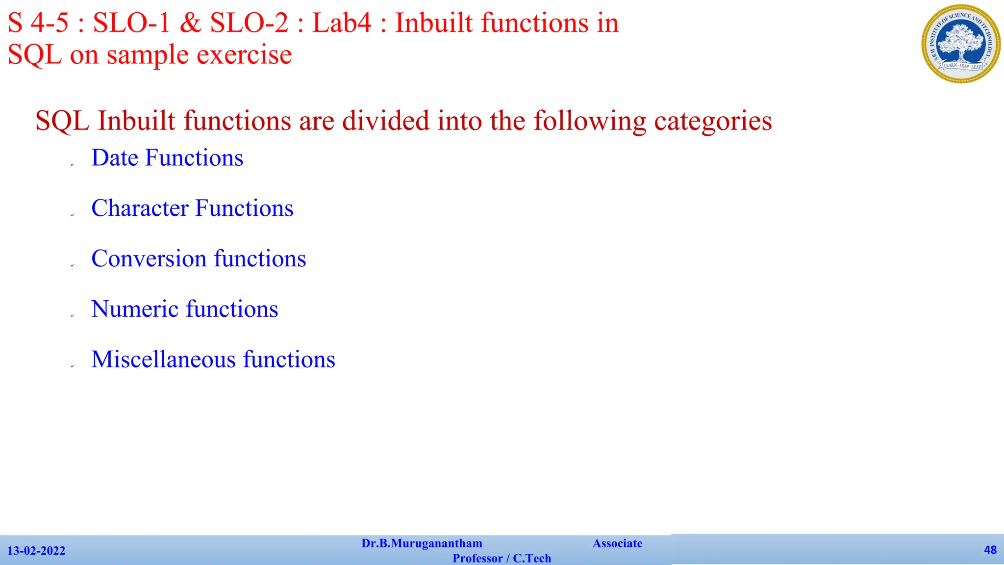 SQL Inbuilt functions are divided into the following categories
✔ Date Functions
✔ Character Functions
✔ Conversion functions
✔ Numeric functions
✔ Miscellaneous functions
13-02-2022
Dr.B.Muruganantham Associate
Professor / C.Tech
48
S 4-5 : SLO-1 & SLO-2 : Lab4 : Inbuilt functions in
SQL on sample exercise
 